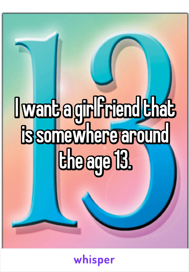 I want a girlfriend that is somewhere around the age 13.