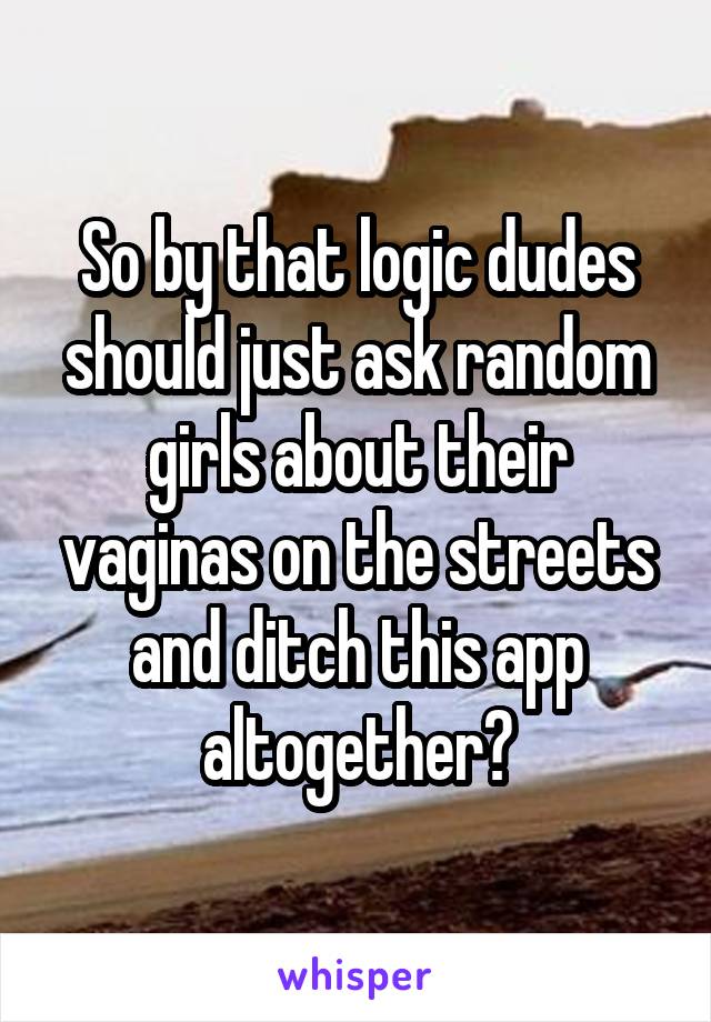 So by that logic dudes should just ask random girls about their vaginas on the streets and ditch this app altogether?