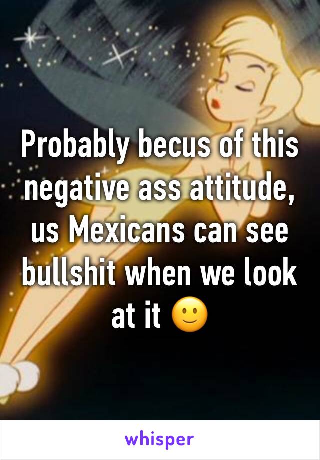 Probably becus of this negative ass attitude, us Mexicans can see bullshit when we look at it 🙂