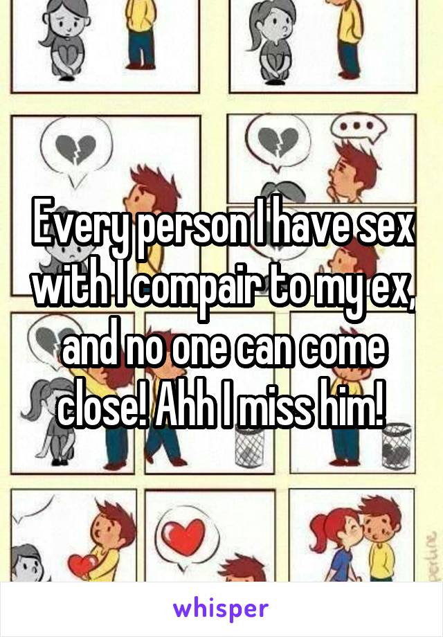 Every person I have sex with I compair to my ex, and no one can come close! Ahh I miss him! 