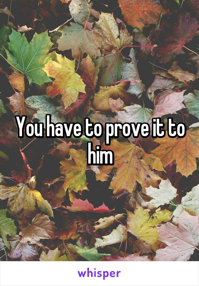 You have to prove it to him