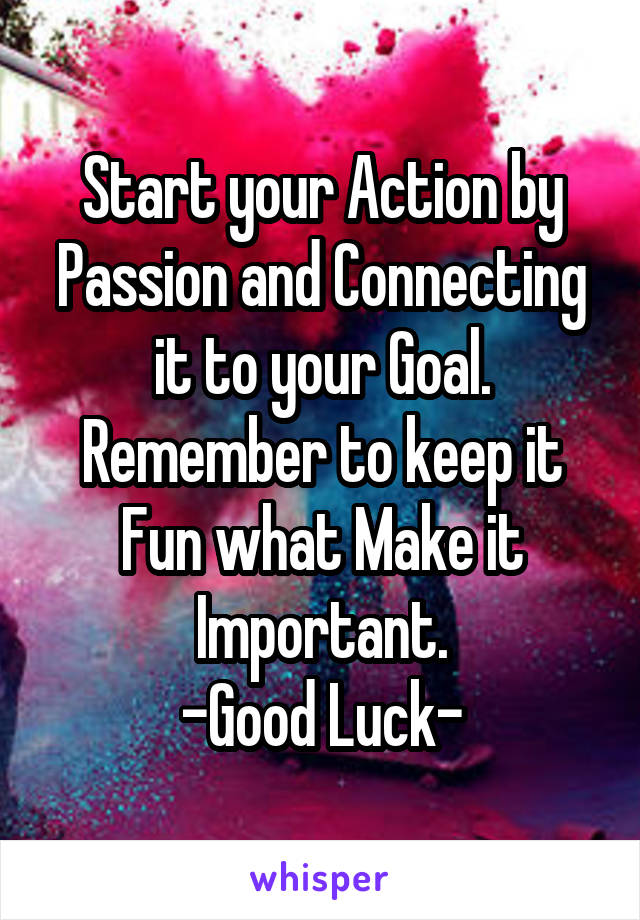 Start your Action by Passion and Connecting it to your Goal. Remember to keep it Fun what Make it Important.
-Good Luck-