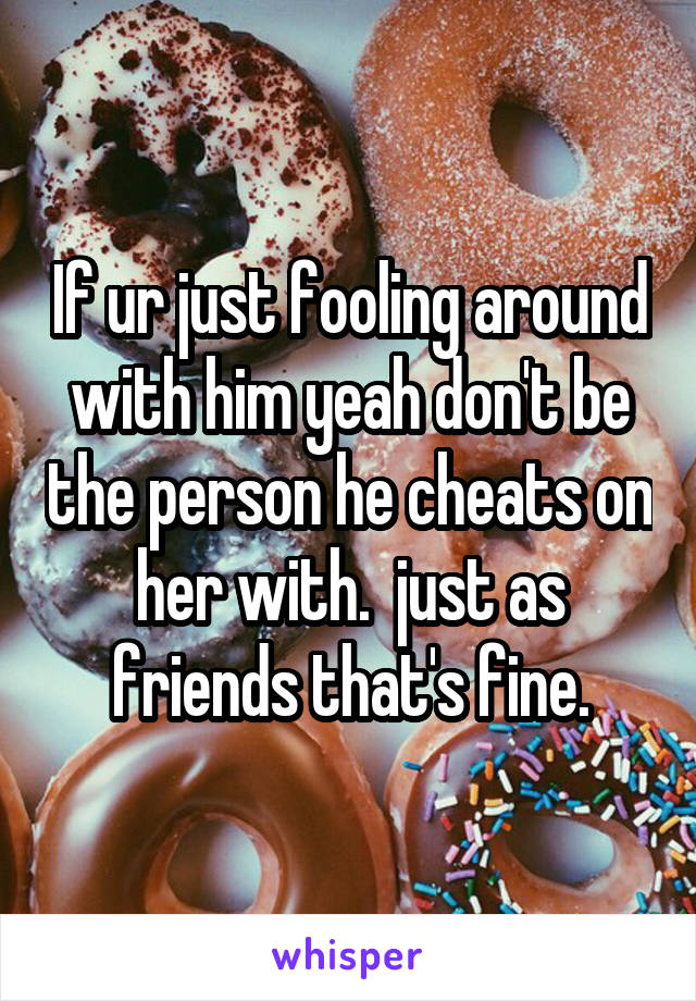 If ur just fooling around with him yeah don't be the person he cheats on her with.  just as friends that's fine.