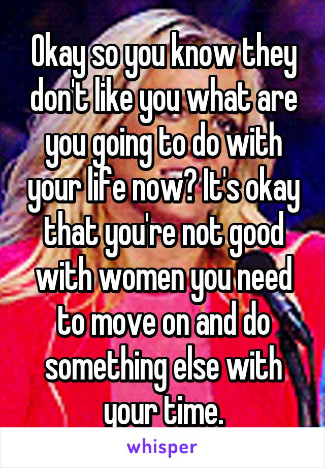 Okay so you know they don't like you what are you going to do with your life now? It's okay that you're not good with women you need to move on and do something else with your time.