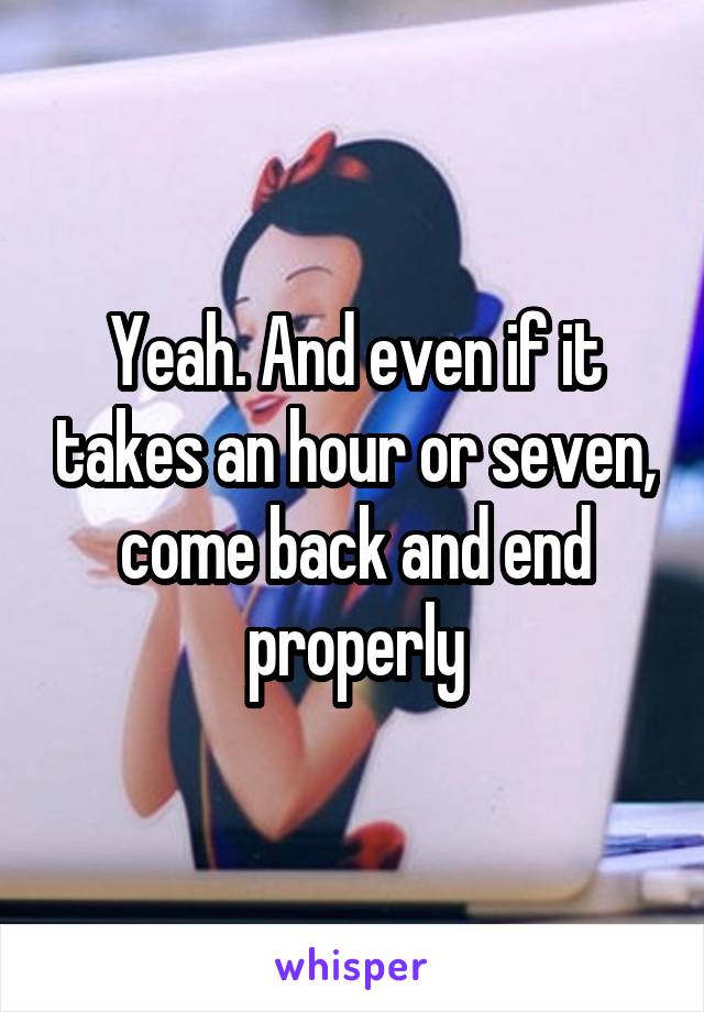 Yeah. And even if it takes an hour or seven, come back and end properly