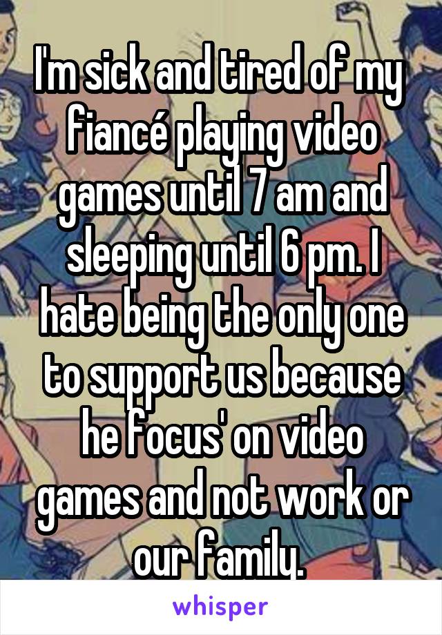 I'm sick and tired of my  fiancé playing video games until 7 am and sleeping until 6 pm. I hate being the only one to support us because he focus' on video games and not work or our family. 