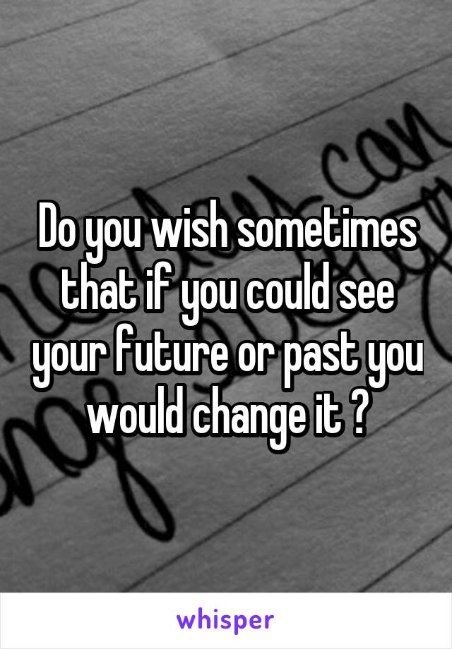 Do you wish sometimes that if you could see your future or past you would change it ?