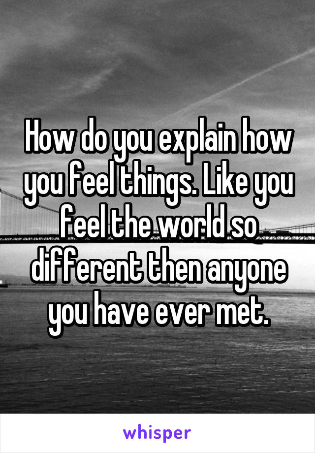 How do you explain how you feel things. Like you feel the world so different then anyone you have ever met.