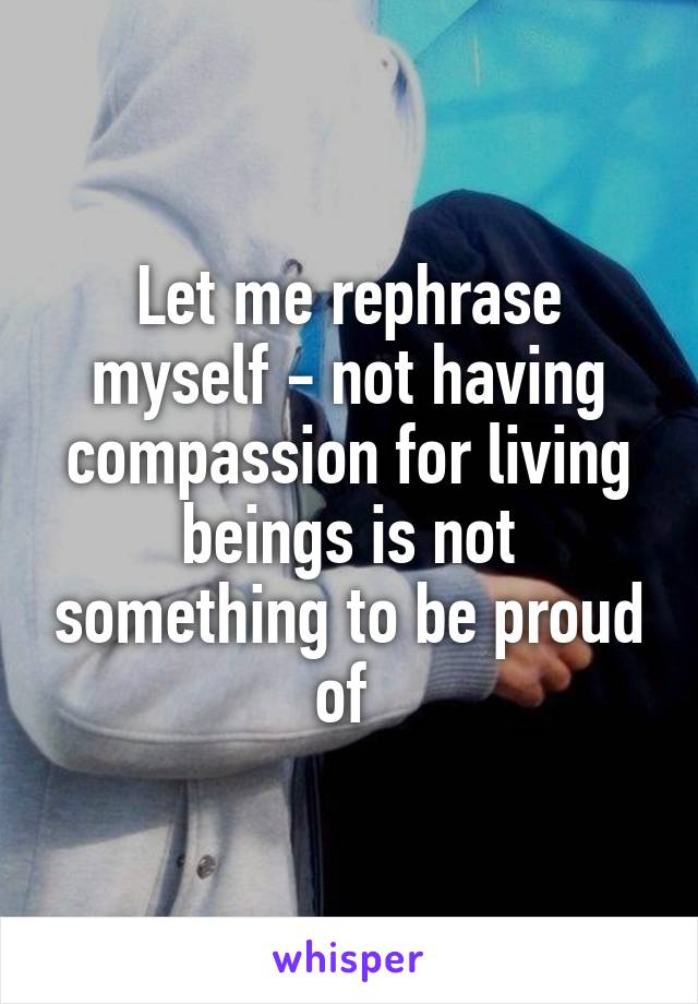 Let me rephrase myself - not having compassion for living beings is not something to be proud of 