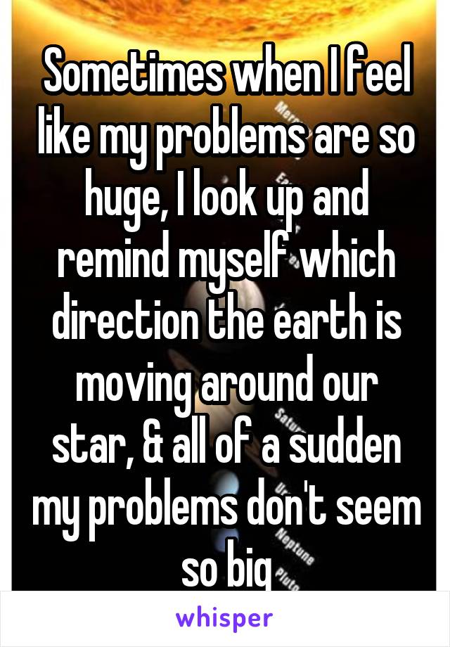 Sometimes when I feel like my problems are so huge, I look up and remind myself which direction the earth is moving around our star, & all of a sudden my problems don't seem so big