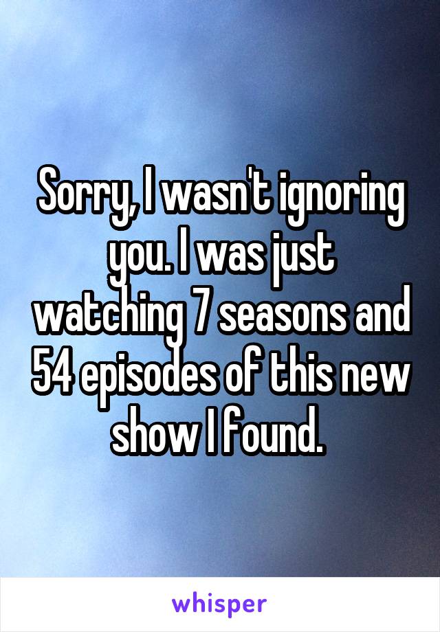 Sorry, I wasn't ignoring you. I was just watching 7 seasons and 54 episodes of this new show I found. 