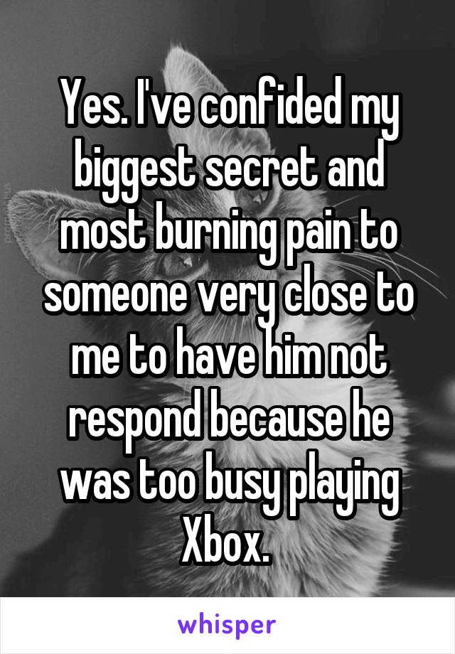 Yes. I've confided my biggest secret and most burning pain to someone very close to me to have him not respond because he was too busy playing Xbox. 