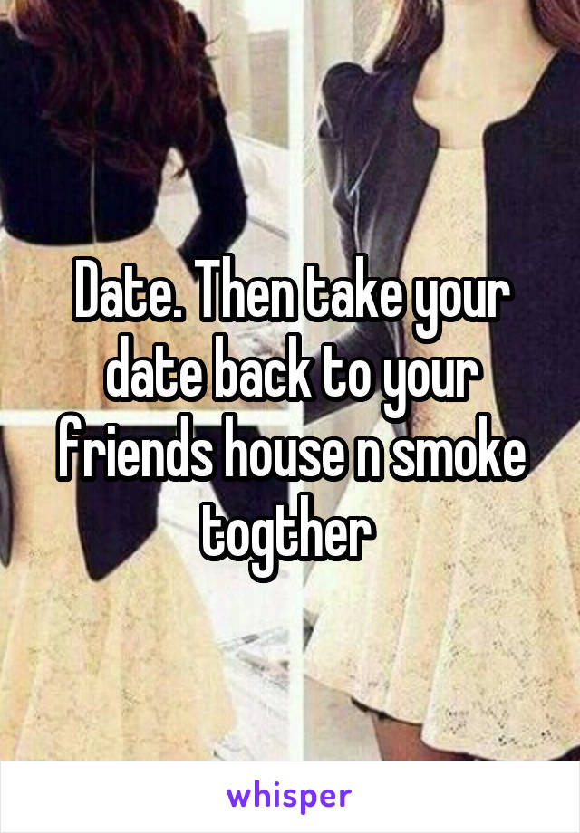 Date. Then take your date back to your friends house n smoke togther 