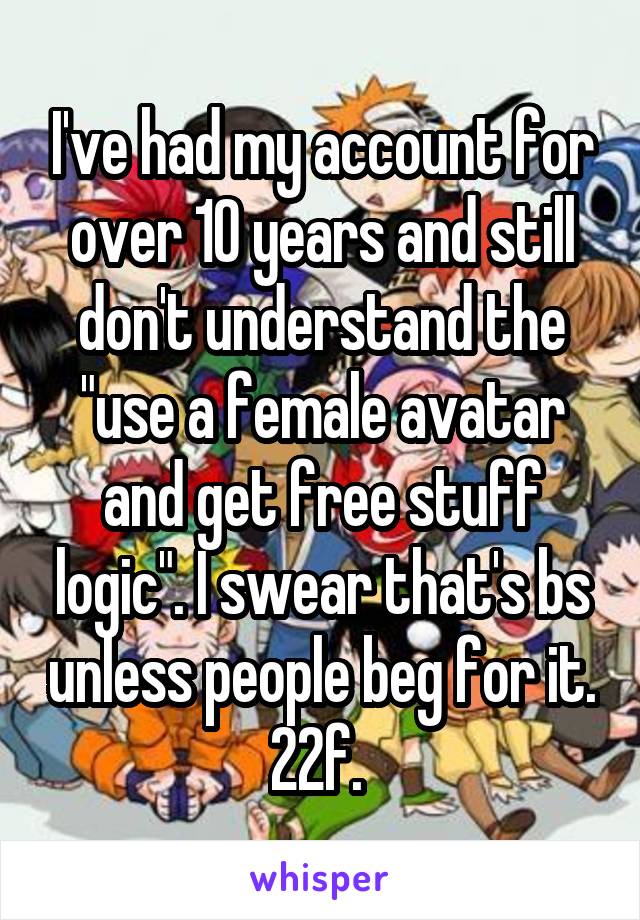 I've had my account for over 10 years and still don't understand the "use a female avatar and get free stuff logic". I swear that's bs unless people beg for it. 22f. 