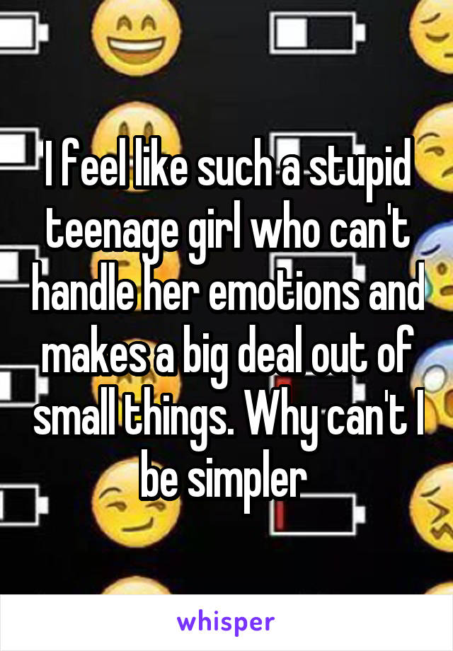 I feel like such a stupid teenage girl who can't handle her emotions and makes a big deal out of small things. Why can't I be simpler 