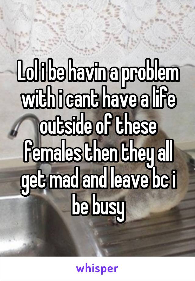 Lol i be havin a problem with i cant have a life outside of these females then they all get mad and leave bc i be busy