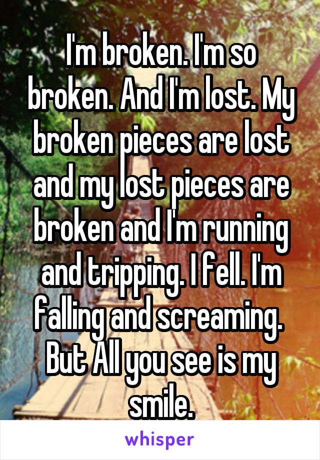 I'm broken. I'm so broken. And I'm lost. My broken pieces are lost and my lost pieces are broken and I'm running and tripping. I fell. I'm falling and screaming. 
But All you see is my smile.