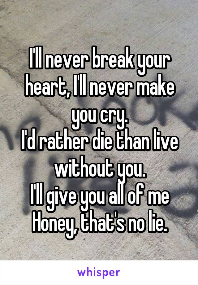 I'll never break your heart, I'll never make you cry.
I'd rather die than live without you.
I'll give you all of me Honey, that's no lie.