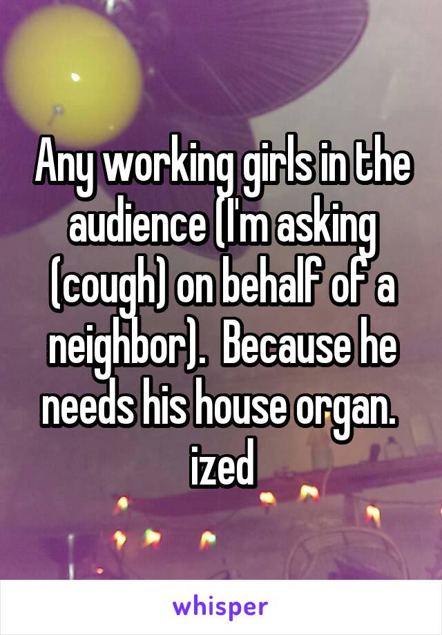 Any working girls in the audience (I'm asking (cough) on behalf of a neighbor).  Because he needs his house organ.  ized