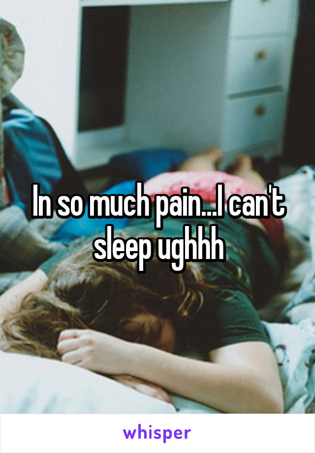 In so much pain...I can't sleep ughhh