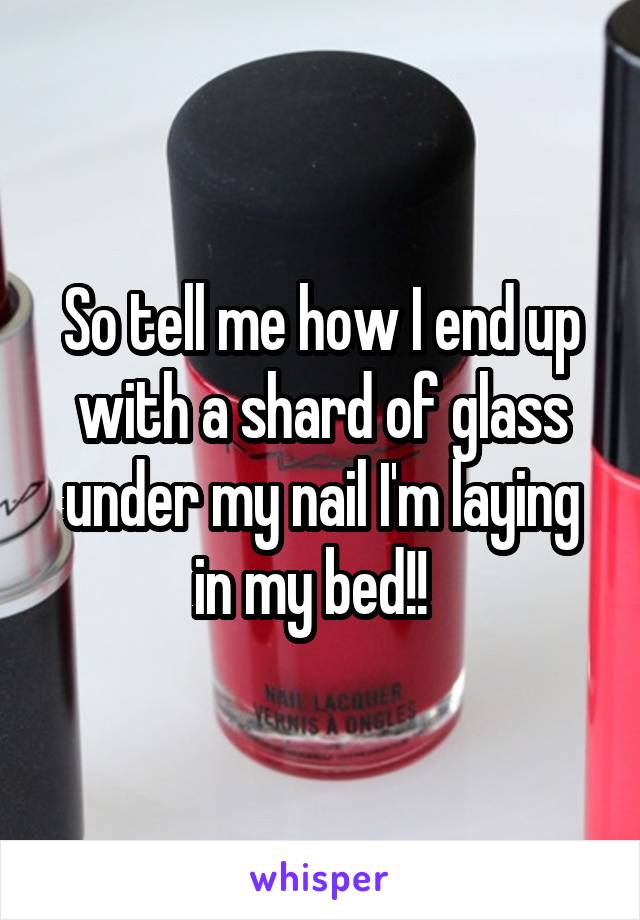 So tell me how I end up with a shard of glass under my nail I'm laying in my bed!!  