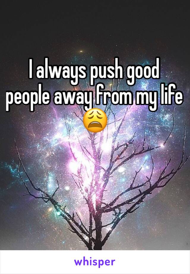 I always push good people away from my life 😩