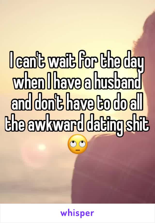 I can't wait for the day when I have a husband and don't have to do all the awkward dating shit 🙄