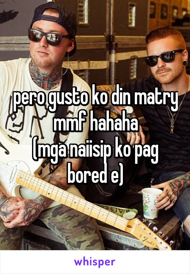 pero gusto ko din matry mmf hahaha
(mga naiisip ko pag bored e)