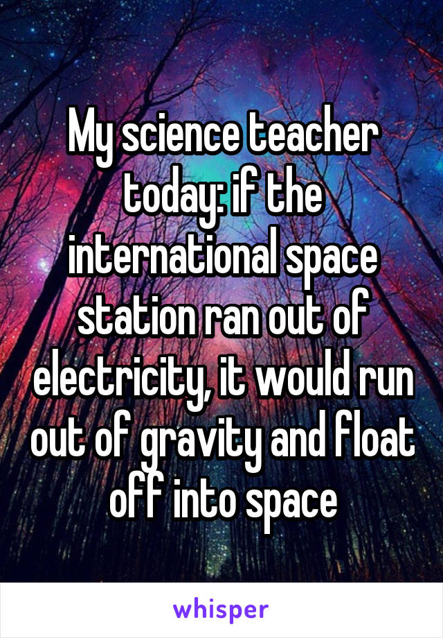 My science teacher today: if the international space station ran out of electricity, it would run out of gravity and float off into space