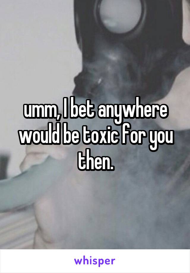 umm, I bet anywhere would be toxic for you then.