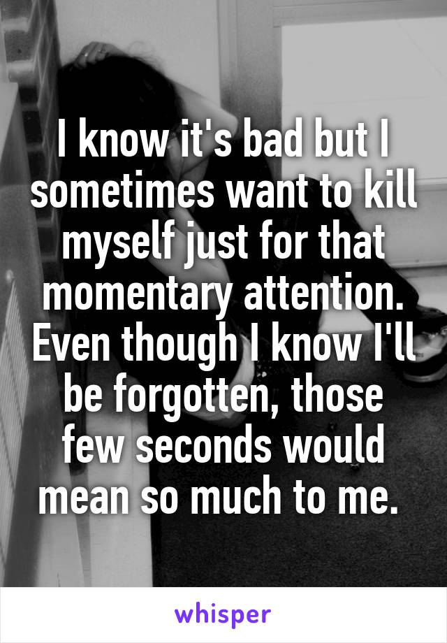 I know it's bad but I sometimes want to kill myself just for that momentary attention. Even though I know I'll be forgotten, those few seconds would mean so much to me. 