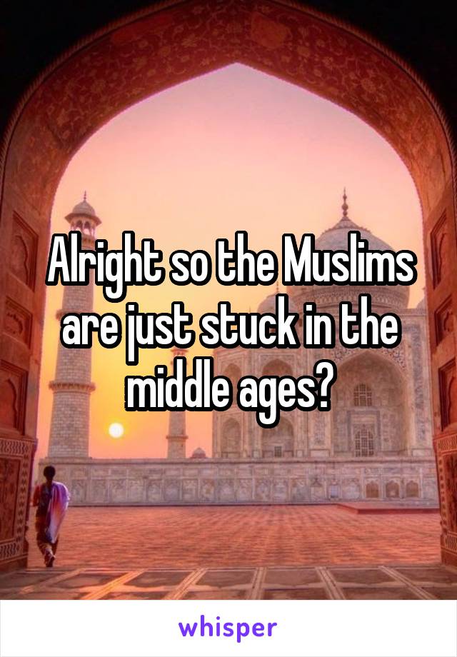 Alright so the Muslims are just stuck in the middle ages?