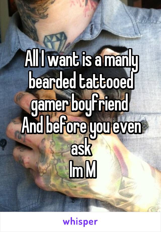 All I want is a manly bearded tattooed gamer boyfriend 
And before you even ask
 Im M