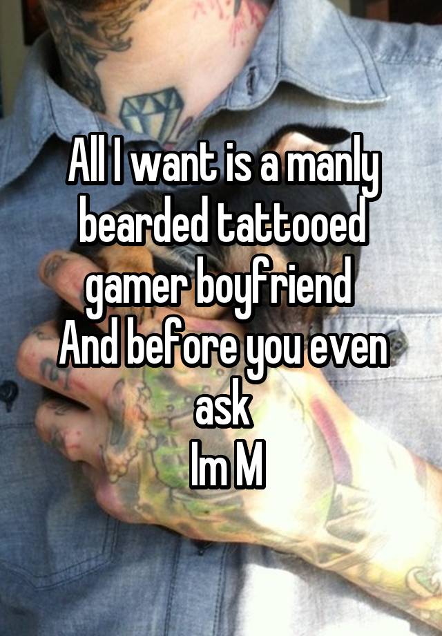 All I want is a manly bearded tattooed gamer boyfriend 
And before you even ask
 Im M