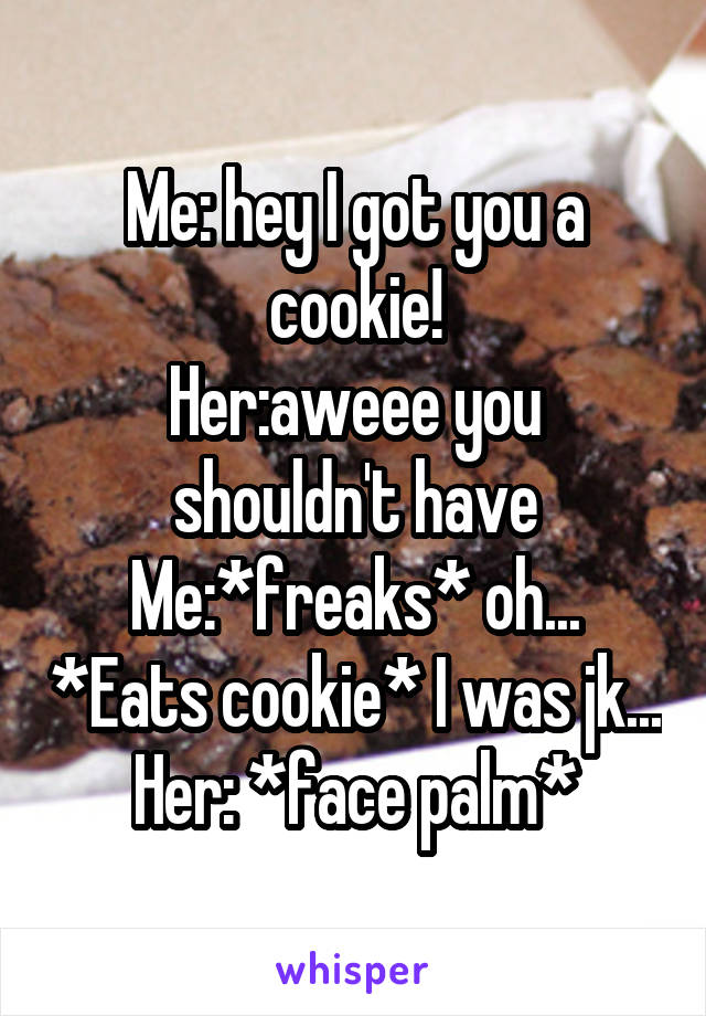 Me: hey I got you a cookie!
Her:aweee you shouldn't have
Me:*freaks* oh... *Eats cookie* I was jk...
Her: *face palm*