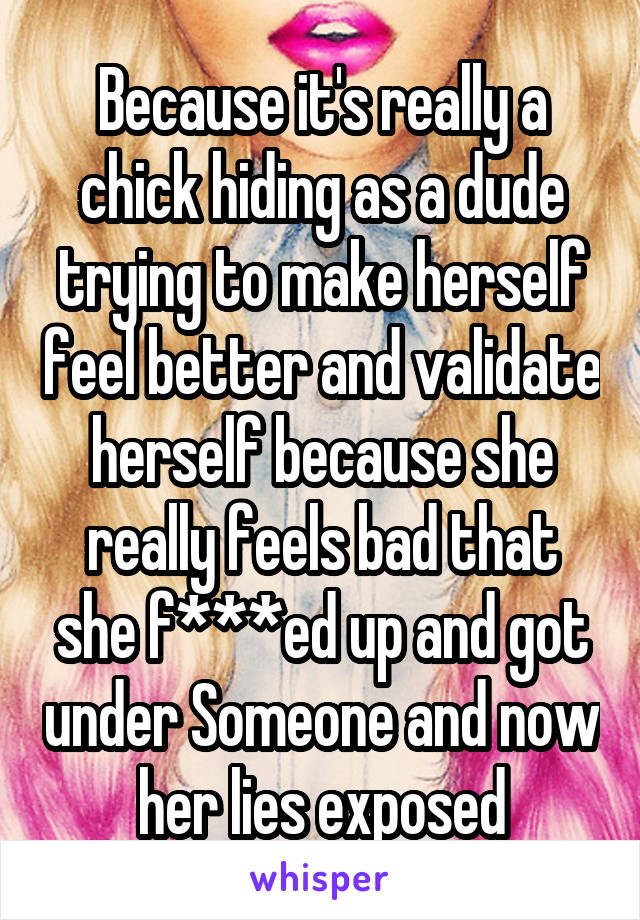 Because it's really a chick hiding as a dude trying to make herself feel better and validate herself because she really feels bad that she f***ed up and got under Someone and now her lies exposed