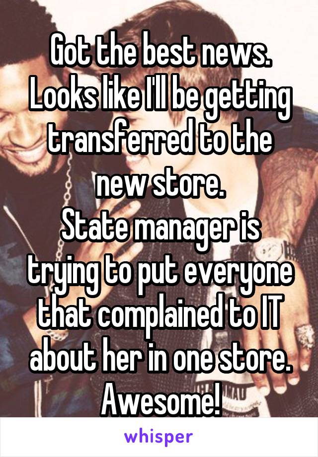 Got the best news. Looks like I'll be getting transferred to the new store.
State manager is trying to put everyone that complained to IT about her in one store.
Awesome!