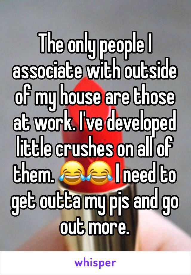 The only people I associate with outside of my house are those at work. I've developed little crushes on all of them. 😂😂 I need to get outta my pjs and go out more. 