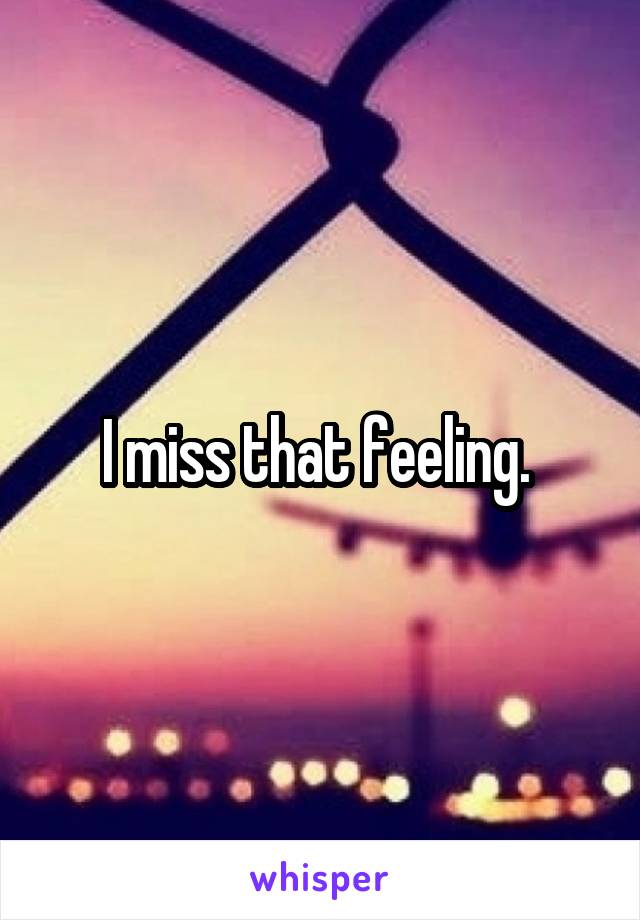 I miss that feeling. 