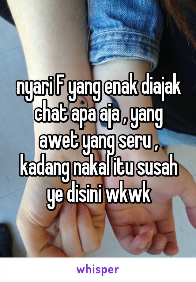 nyari F yang enak diajak chat apa aja , yang awet yang seru , kadang nakal itu susah ye disini wkwk