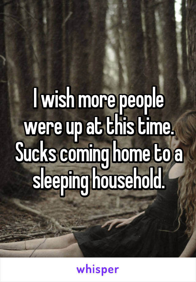 I wish more people were up at this time. Sucks coming home to a sleeping household.