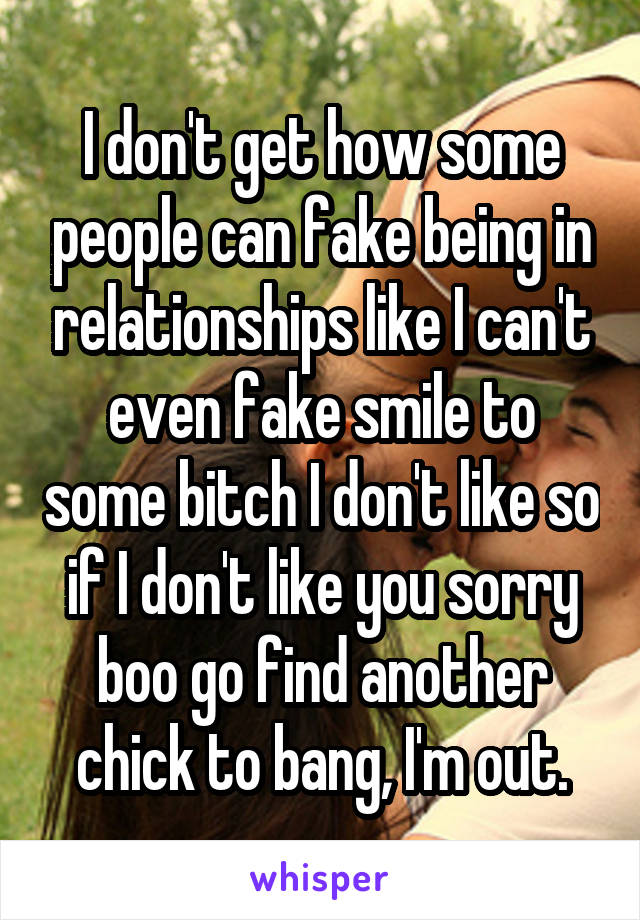 I don't get how some people can fake being in relationships like I can't even fake smile to some bitch I don't like so if I don't like you sorry boo go find another chick to bang, I'm out.