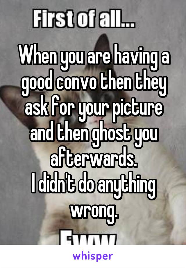 When you are having a good convo then they ask for your picture and then ghost you afterwards.
I didn't do anything wrong.