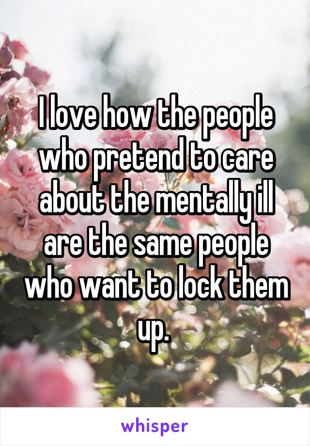 I love how the people who pretend to care about the mentally ill are the same people who want to lock them up. 