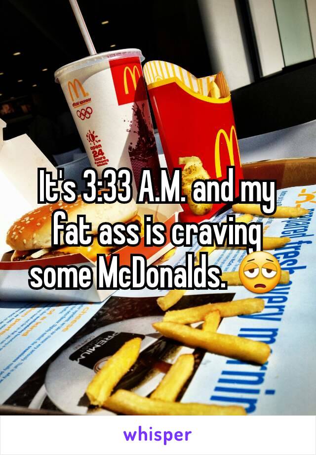 It's 3:33 A.M. and my fat ass is craving some McDonalds. 😩