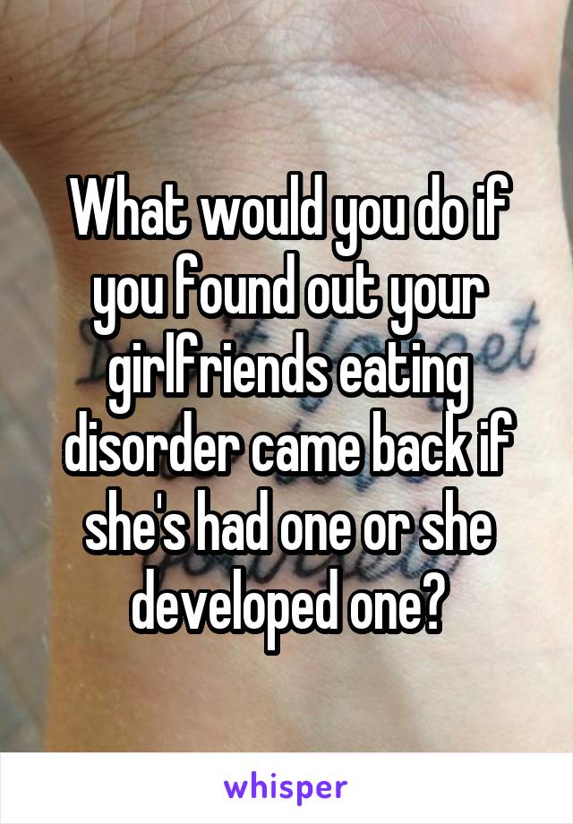 What would you do if you found out your girlfriends eating disorder came back if she's had one or she developed one?