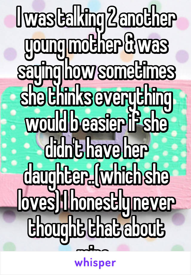 I was talking 2 another young mother & was saying how sometimes she thinks everything would b easier if she didn't have her daughter..(which she loves) I honestly never thought that about mine..