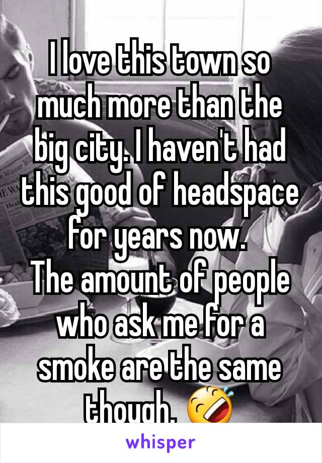 I love this town so much more than the big city. I haven't had this good of headspace for years now. 
The amount of people who ask me for a smoke are the same though. 🤣