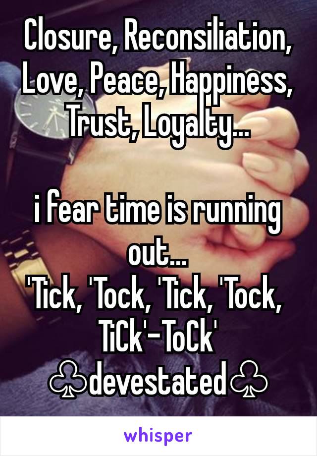 Closure, Reconsiliation, Love, Peace, Happiness, Trust, Loyalty...

i fear time is running out...
'Tick, 'Tock, 'Tick, 'Tock, 
TiCk'-ToCk'
♧devestated♧
