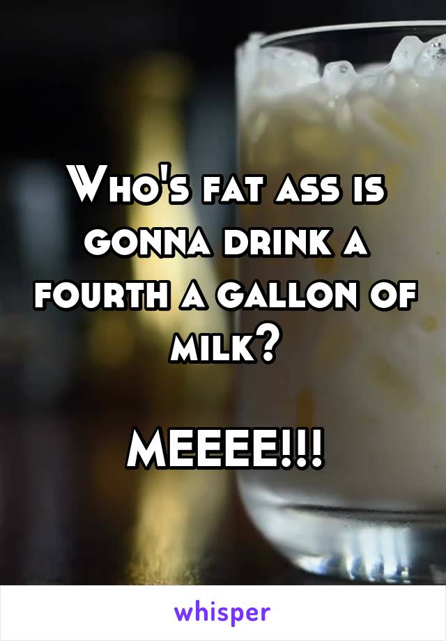 Who's fat ass is gonna drink a fourth a gallon of milk?

MEEEE!!!